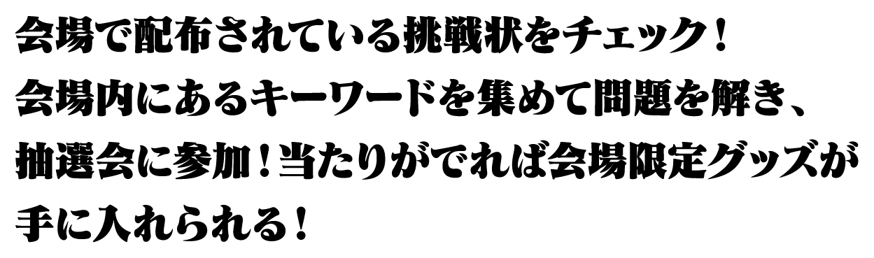 袋の中に入っている挑戦状をチェック！会場内にあるキーワードを集めて問題を解き、抽選会に参加！当たりがでれば会場限定グッズが手に入れられる！