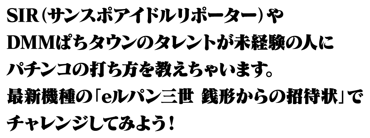 SIR（サンスポアイドルリポーター）やDMMぱちタウンのタレントが未経験の人にパチンコの打ち方を教えちゃいます。最新機種の「eルパン三世 銭形からの招待状」でチャレンジしてみよう！