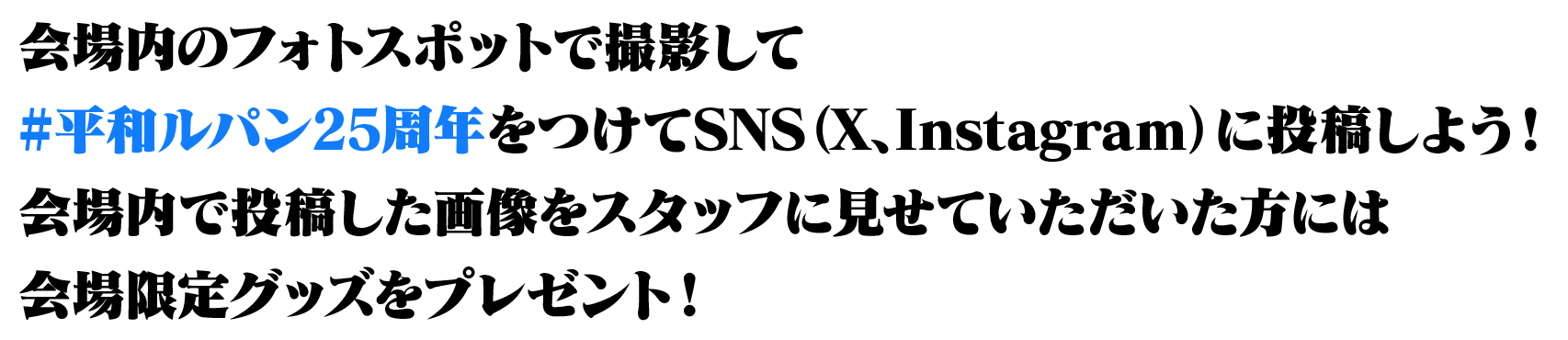 会場内のフォトスポットで撮影して#平和ルパン25周年をつけてSNS（X、Instagram）に投稿しよう！会場内で投稿した画像をスタッフに見せていただいた方には会場限定グッズをプレゼント！