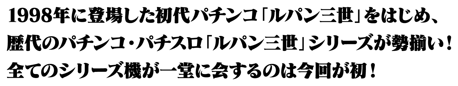 1998年に登場した初代パチンコ「ルパン三世」をはじめ、歴代のパチンコ・パチスロ「ルパン三世」シリーズが勢揃い！全てのシリーズ機を一度に見ることができるのは、今回が初！